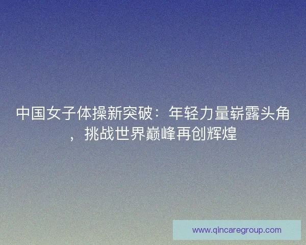 中国女子体操新突破：年轻力量崭露头角，挑战世界巅峰再创辉煌