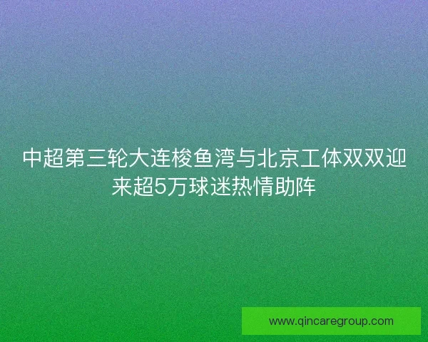 中超第三轮大连梭鱼湾与北京工体双双迎来超5万球迷热情助阵