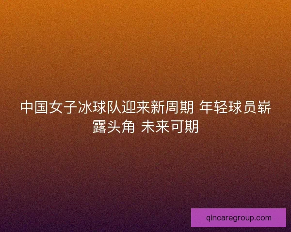中国女子冰球队迎来新周期 年轻球员崭露头角 未来可期