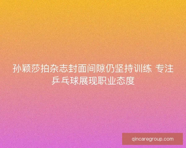 孙颖莎拍杂志封面间隙仍坚持训练 专注乒乓球展现职业态度