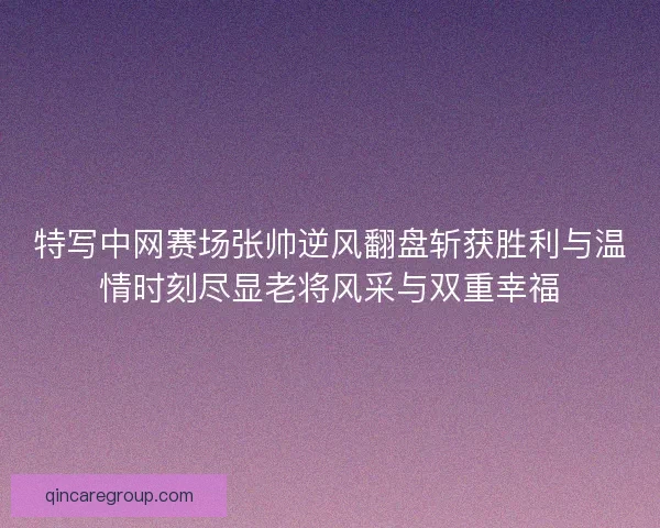 特写中网赛场张帅逆风翻盘斩获胜利与温情时刻尽显老将风采与双重幸福