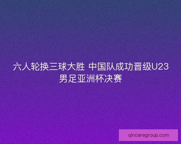 六人轮换三球大胜 中国队成功晋级U23男足亚洲杯决赛